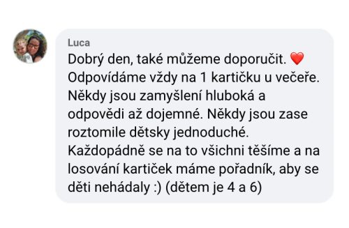 Dobrý den, také můžeme doporučit. Odpovídáme vždy na jednu kartičku u večeře. Někdy jsou zamyšlení hluboká a odpovědi až dojemné. Někdy jsou zase roztomile dětsky jednoduché. Každopádně se na to všichni těšíme a na losování kartiček máme pořadník, aby se děti nehádaly. Dětem je 4 a 6 let.