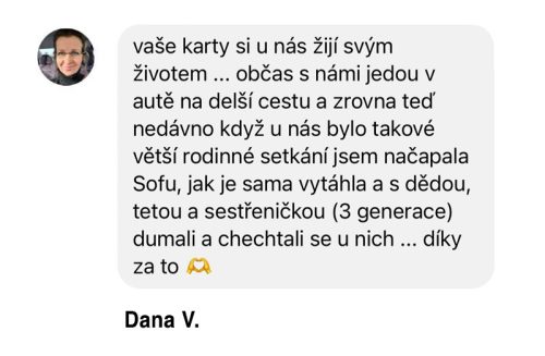 Vaše karty si u nás žijí svým životem ... občas s námi jedou v autě na delší cestu a zrovna teď nedávno, když u nás bylo větší rodinné setkání, jsem načapala dceru, jak je sama vytáhla, a s dědou, tetou a sestřenicí (3 generace) dumali a chechtali se u nich ... díky za to!