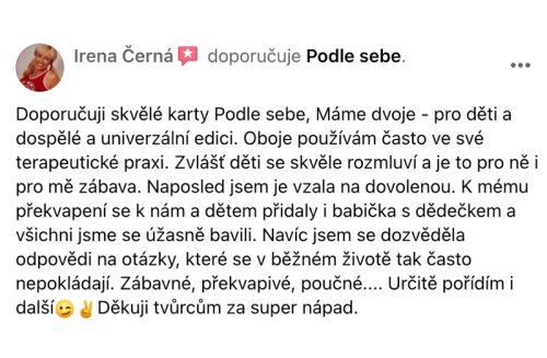 Doporučuji skvělé karty Podle sebe. Máme dvoje - pro děti a dospělé a univerzální edici. Oboje používám často ve své terapeutické praxi. Zvlášť děti se skvěle rozmluví a je to pro ně i pro mě zábava. Naposled jsem je vzala na dovolenou. K mému překvapení se k nám a dětem přidaly i babička s dědečkem a všichni jsme se úžasně bavili. Navíc jsem se dozvěděla odpovědi na otázky, které se v běžném životě tak často nepokládají. Zábavné, překvapivé, poučné... Určitě pořídím i další. Děkuji tvůrcům za super nápad.