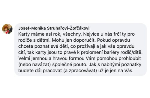 Karty mám asi rok, všechny. Nejvíce u nás frčí ty pro rodiče s dětmi. Mohu je doporučit. Pokud opravdu chcete poznat své děti, co prožívají a jak vše opravdu cítí, tak karty jsou to pravé k prolomení bariéry rodič/dítě. Velmi jemnou a hravou formou vám pomohou prohloubit (nebo navázat) společné pouto. Jak s nabitými poznatky budete dál pracovat (a zpracovávat) už je jen na vás.