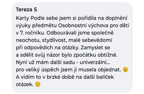 Karty Podle sebe jsem si pořídila na doplnění výuky předmětu Osobnostní výchova pro děti v 7. ročníku. Odbourávali jsme společně neochotu, stydlivost a malé sebevědomí při odpovědích na otázky. Zamyslet se a sdělit svůj názor bylo zpočátku obtížné. Nyní už mám další sadu - univerzální... pro veliký úspěch jsem ji musela objednat. A vidím to v brzké době na další balíček.